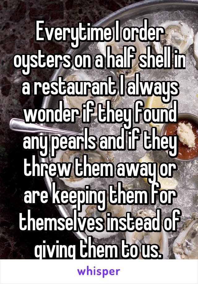 Everytime I order oysters on a half shell in a restaurant I always wonder if they found any pearls and if they threw them away or are keeping them for themselves instead of giving them to us. 