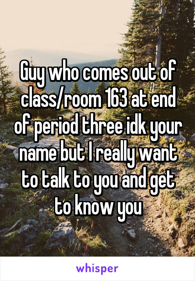 Guy who comes out of class/room 163 at end of period three idk your name but I really want to talk to you and get to know you