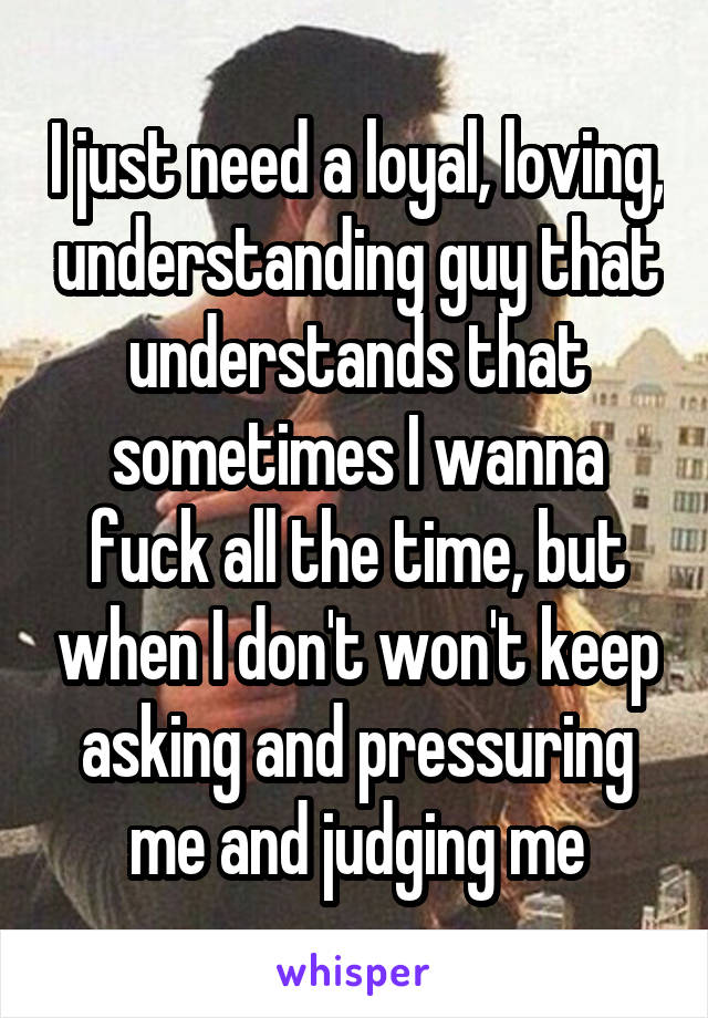 I just need a loyal, loving, understanding guy that understands that sometimes I wanna fuck all the time, but when I don't won't keep asking and pressuring me and judging me