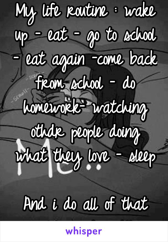 My life routine : wake up - eat - go to school - eat again -come back from school - do homework- watching othdr people doing what they love - sleep 
And i do all of that alone and sad!!