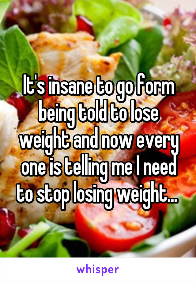 It's insane to go form being told to lose weight and now every one is telling me I need to stop losing weight... 