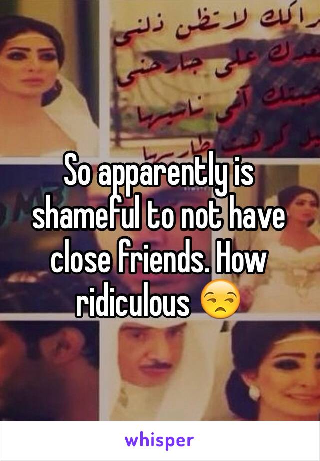 So apparently is shameful to not have close friends. How ridiculous 😒