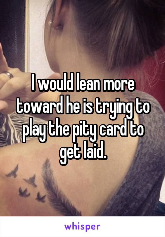 I would lean more toward he is trying to play the pity card to get laid.