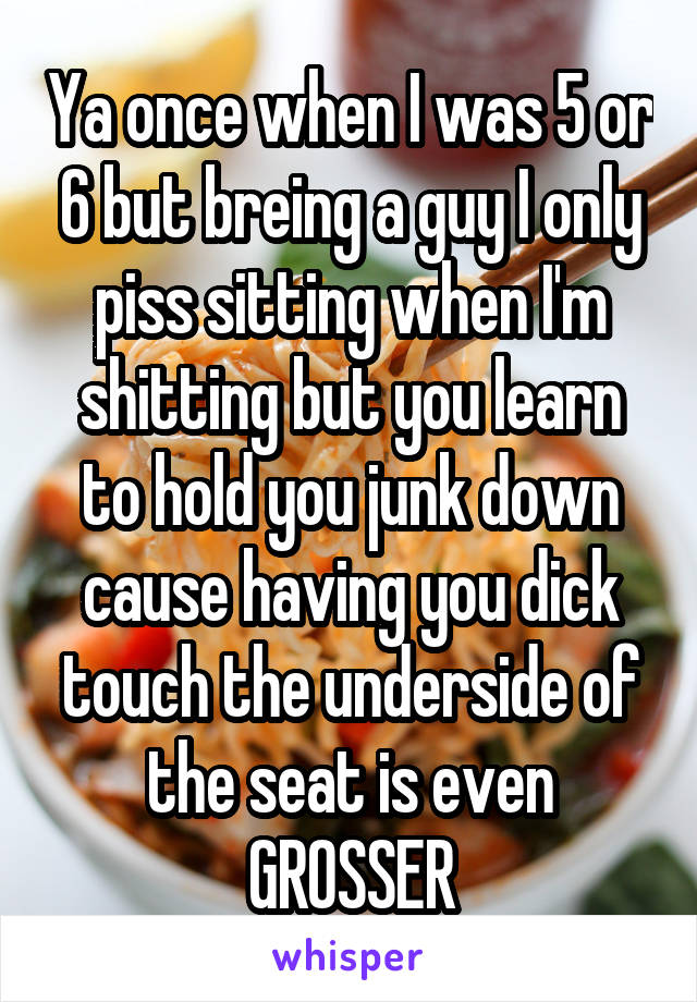 Ya once when I was 5 or 6 but breing a guy I only piss sitting when I'm shitting but you learn to hold you junk down cause having you dick touch the underside of the seat is even GROSSER