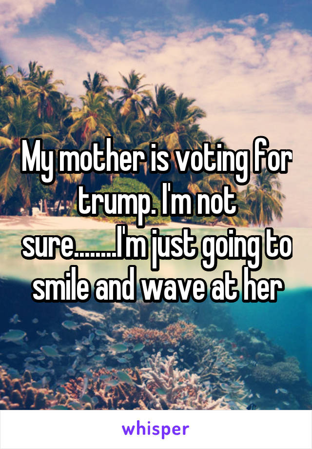 My mother is voting for trump. I'm not sure........I'm just going to smile and wave at her