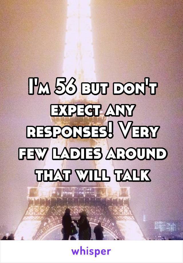 I'm 56 but don't expect any responses! Very few ladies around that will talk