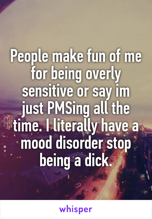 People make fun of me for being overly sensitive or say im just PMSing all the time. I literally have a mood disorder stop being a dick.