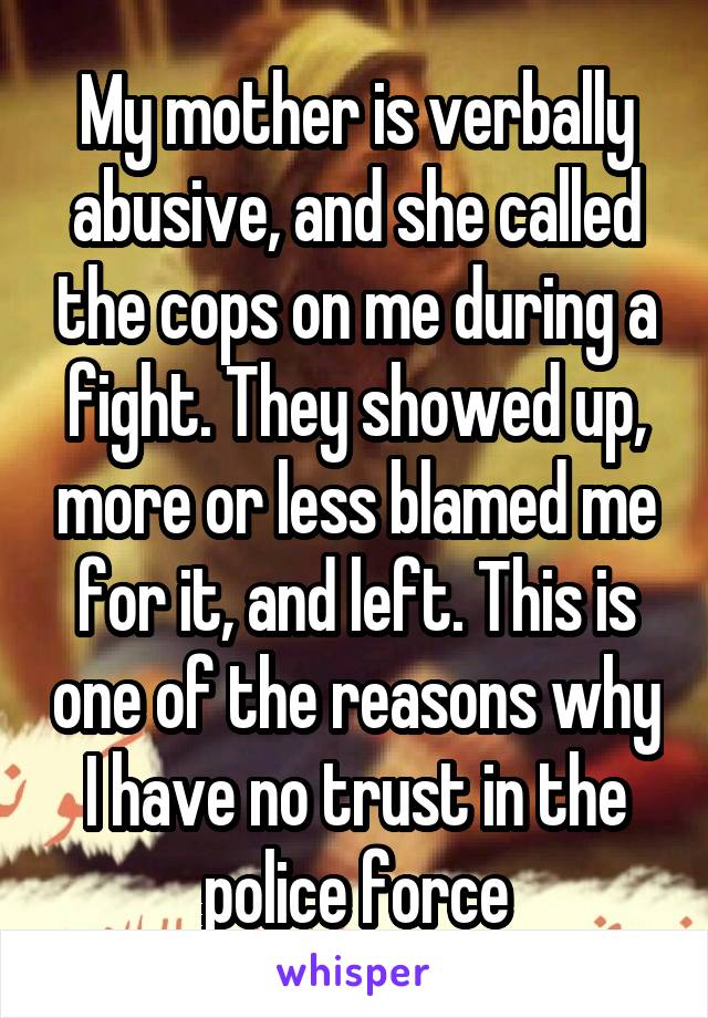 My mother is verbally abusive, and she called the cops on me during a fight. They showed up, more or less blamed me for it, and left. This is one of the reasons why I have no trust in the police force