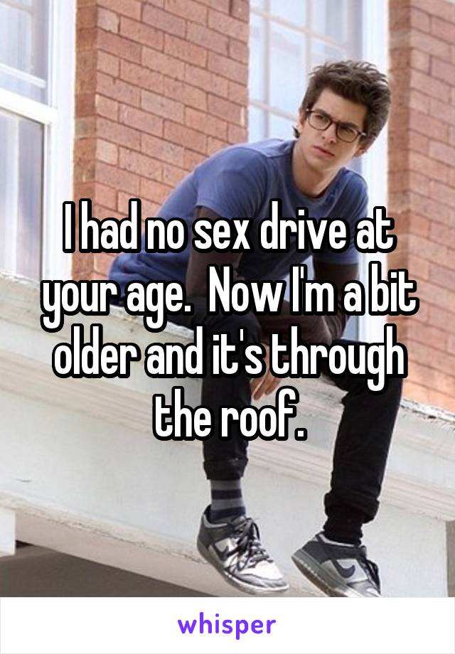 I had no sex drive at your age.  Now I'm a bit older and it's through the roof.