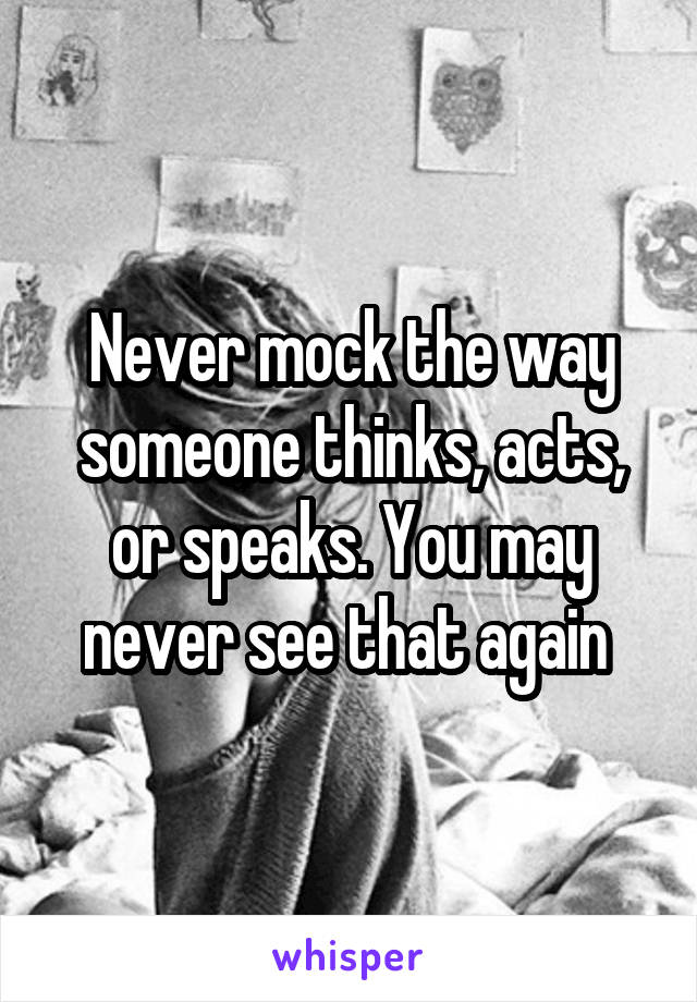 Never mock the way someone thinks, acts, or speaks. You may never see that again 