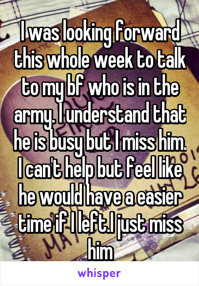 I was looking forward this whole week to talk to my bf who is in the army. I understand that he is busy but I miss him. I can't help but feel like he would have a easier time if I left.I just miss him