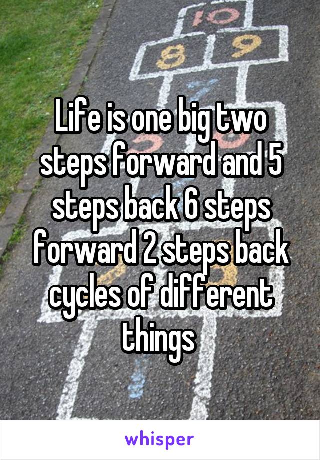 Life is one big two steps forward and 5 steps back 6 steps forward 2 steps back cycles of different things 