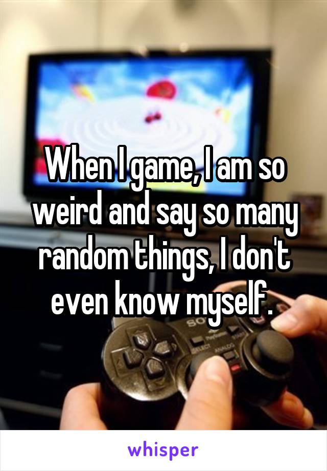 When I game, I am so weird and say so many random things, I don't even know myself. 