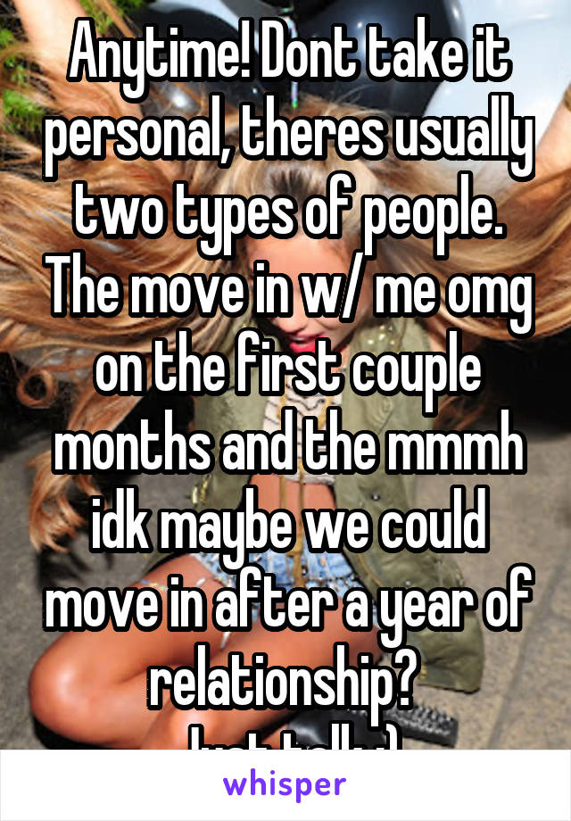 Anytime! Dont take it personal, theres usually two types of people. The move in w/ me omg on the first couple months and the mmmh idk maybe we could move in after a year of relationship? 
Just talk :)