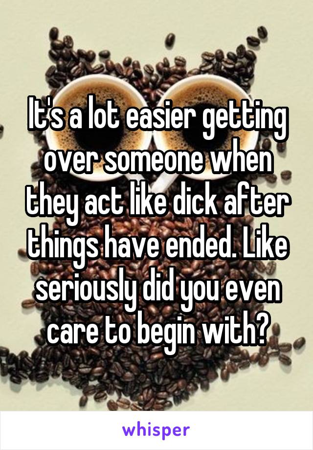 It's a lot easier getting over someone when they act like dick after things have ended. Like seriously did you even care to begin with?