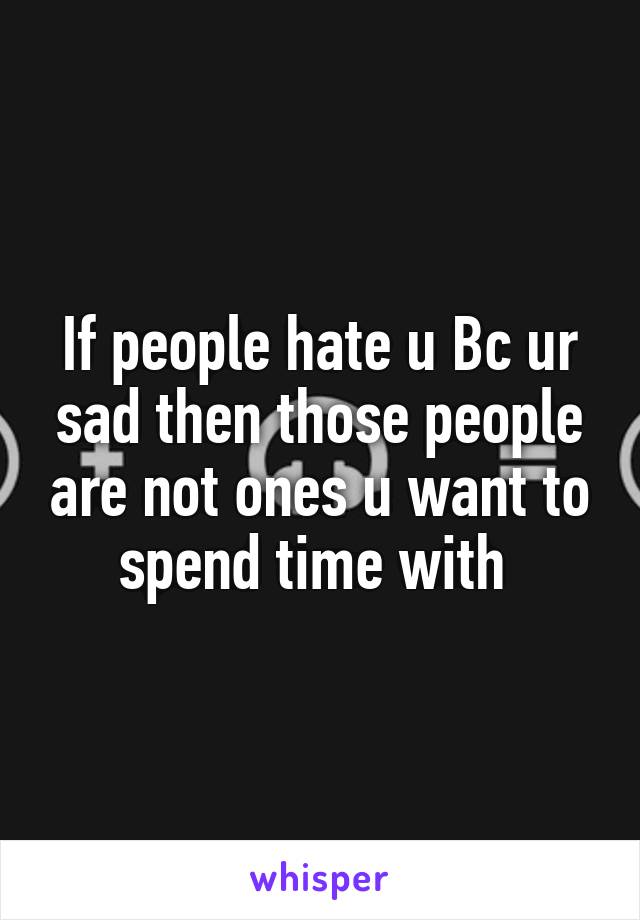 If people hate u Bc ur sad then those people are not ones u want to spend time with 