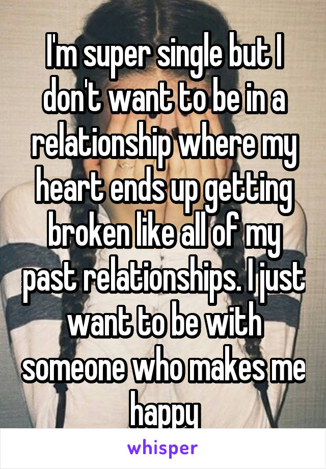 I'm super single but I don't want to be in a relationship where my heart ends up getting broken like all of my past relationships. I just want to be with someone who makes me happy