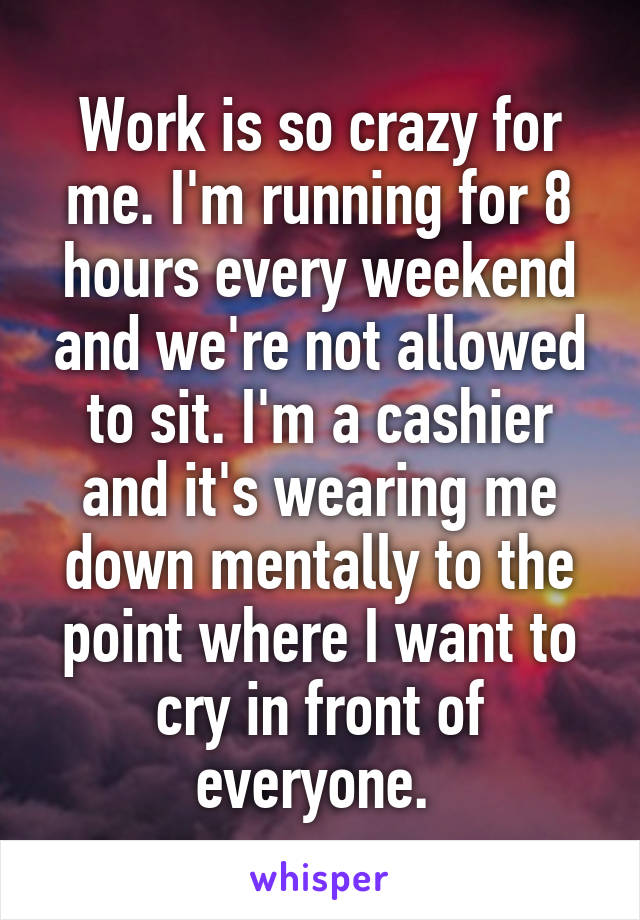 Work is so crazy for me. I'm running for 8 hours every weekend and we're not allowed to sit. I'm a cashier and it's wearing me down mentally to the point where I want to cry in front of everyone. 