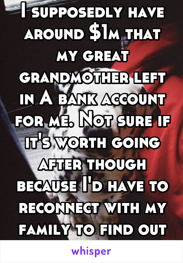 I supposedly have around $1m that my great grandmother left in A bank account for me. Not sure if it's worth going after though because I'd have to reconnect with my family to find out about it.