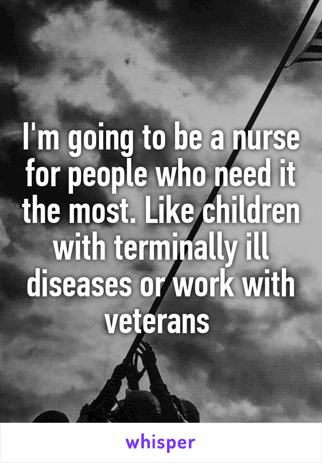 I'm going to be a nurse for people who need it the most. Like children with terminally ill diseases or work with veterans 