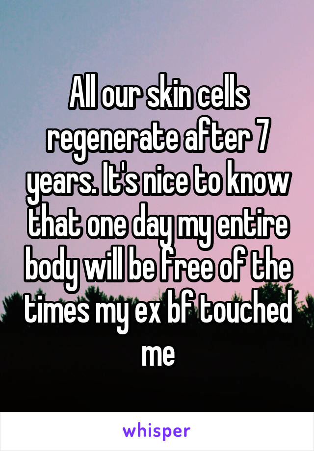 All our skin cells regenerate after 7 years. It's nice to know that one day my entire body will be free of the times my ex bf touched me