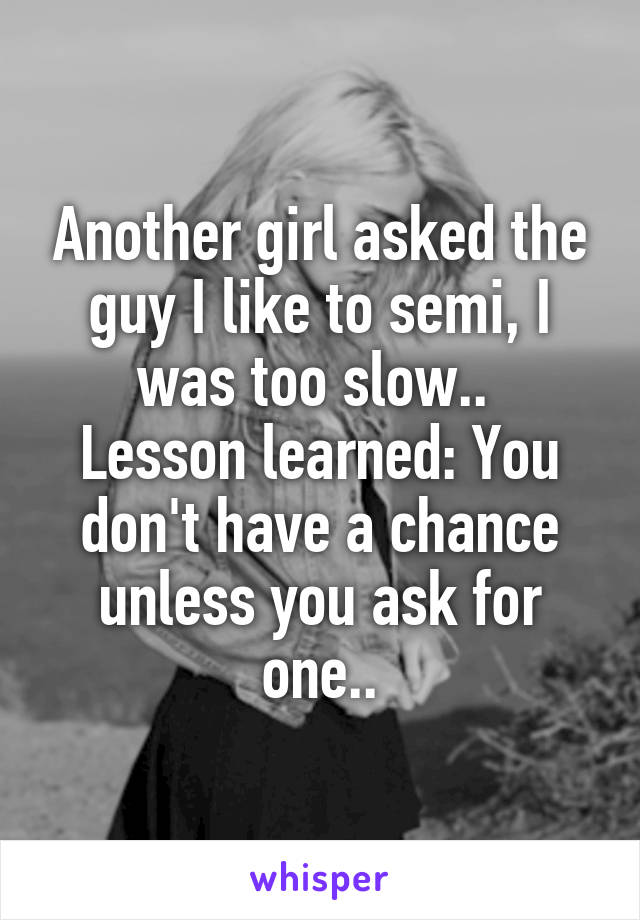 Another girl asked the guy I like to semi, I was too slow.. 
Lesson learned: You don't have a chance unless you ask for one..