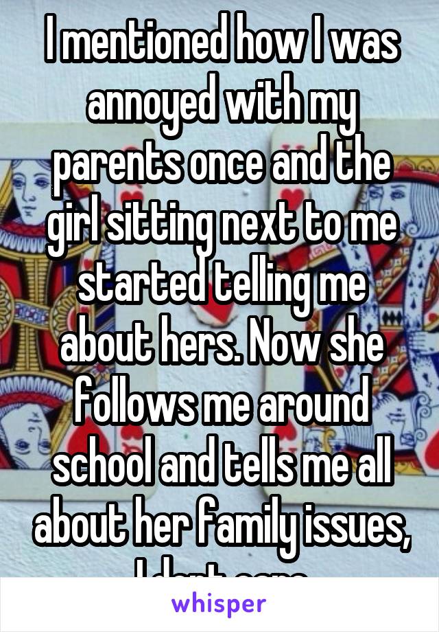 I mentioned how I was annoyed with my parents once and the girl sitting next to me started telling me about hers. Now she follows me around school and tells me all about her family issues, I dont care