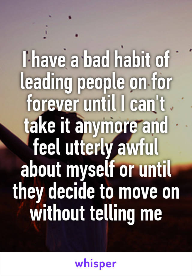 I have a bad habit of leading people on for forever until I can't take it anymore and feel utterly awful about myself or until they decide to move on without telling me