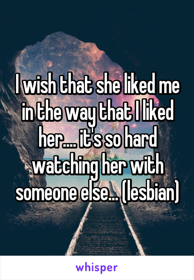 I wish that she liked me in the way that I liked her.... it's so hard watching her with someone else... (lesbian)