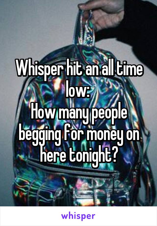 Whisper hit an all time low: 
How many people begging for money on here tonight?