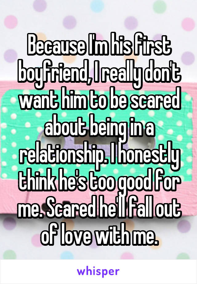 Because I'm his first boyfriend, I really don't want him to be scared about being in a relationship. I honestly think he's too good for me. Scared he'll fall out of love with me.