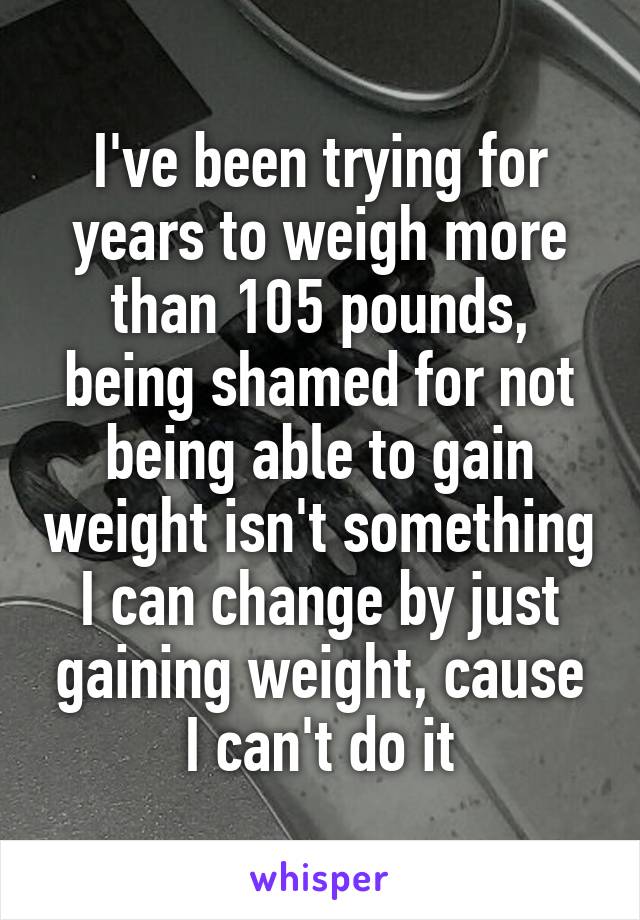 I've been trying for years to weigh more than 105 pounds, being shamed for not being able to gain weight isn't something I can change by just gaining weight, cause I can't do it