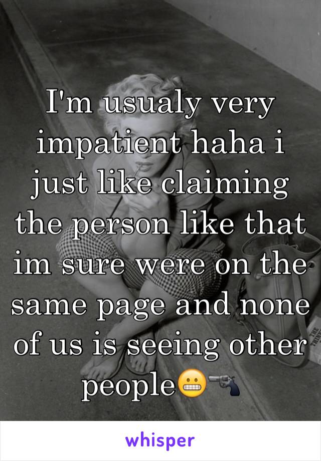 I'm usualy very impatient haha i just like claiming the person like that im sure were on the same page and none of us is seeing other people😬🔫