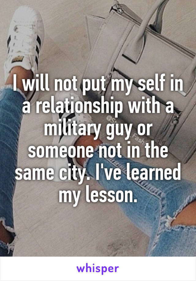 I will not put my self in a relationship with a military guy or someone not in the same city. I've learned my lesson.