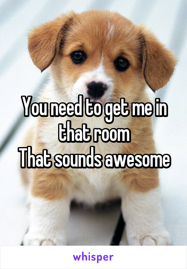 You need to get me in that room
That sounds awesome