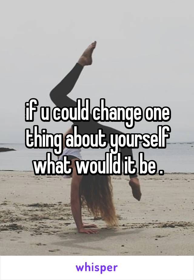 if u could change one thing about yourself what woulld it be .