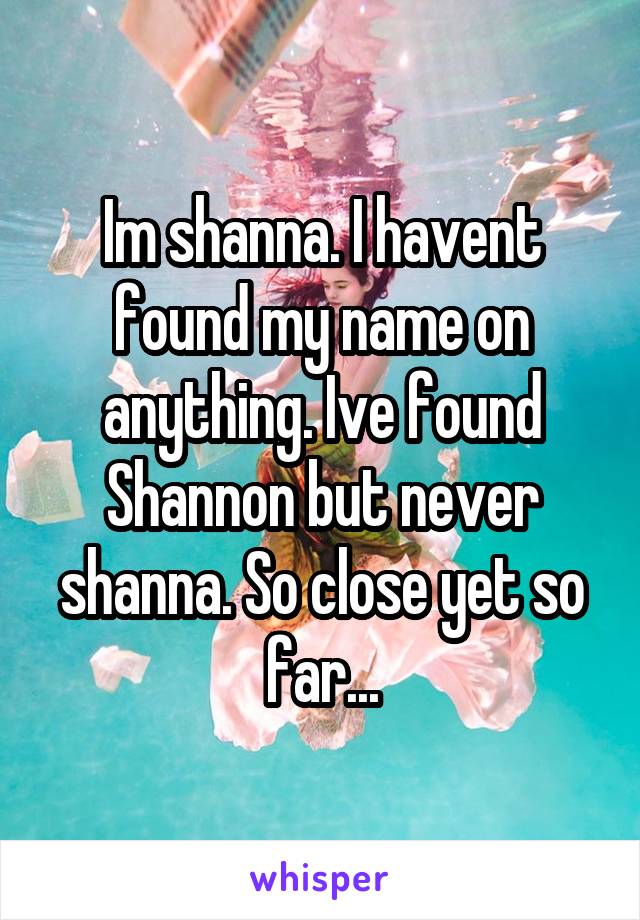 Im shanna. I havent found my name on anything. Ive found Shannon but never shanna. So close yet so far...
