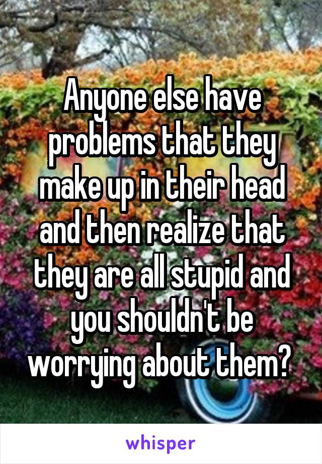 Anyone else have problems that they make up in their head and then realize that they are all stupid and you shouldn't be worrying about them? 