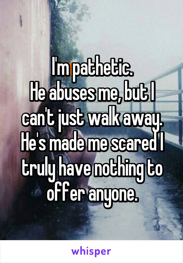 I'm pathetic.
He abuses me, but I can't just walk away.
He's made me scared I truly have nothing to offer anyone.