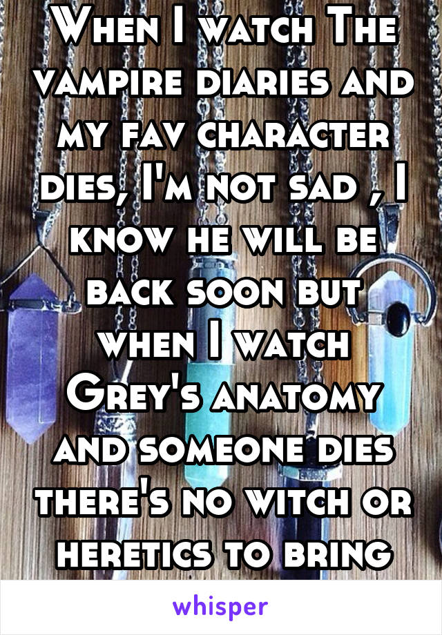 When I watch The vampire diaries and my fav character dies, I'm not sad , I know he will be back soon but when I watch Grey's anatomy and someone dies there's no witch or heretics to bring them back! 