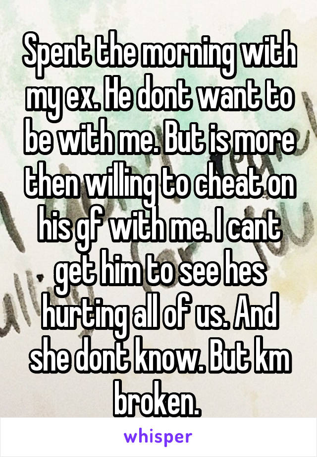 Spent the morning with my ex. He dont want to be with me. But is more then willing to cheat on his gf with me. I cant get him to see hes hurting all of us. And she dont know. But km broken. 