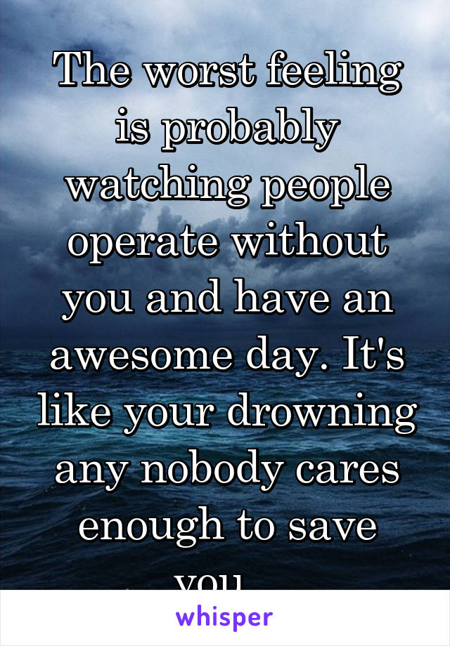 The worst feeling is probably watching people operate without you and have an awesome day. It's like your drowning any nobody cares enough to save you...