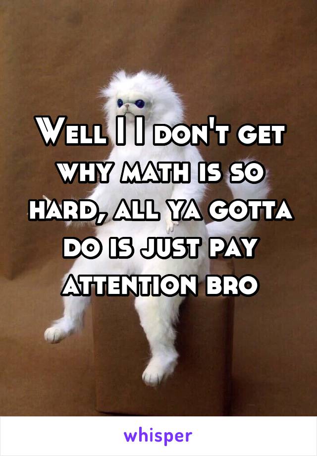 Well I I don't get why math is so hard, all ya gotta do is just pay attention bro
