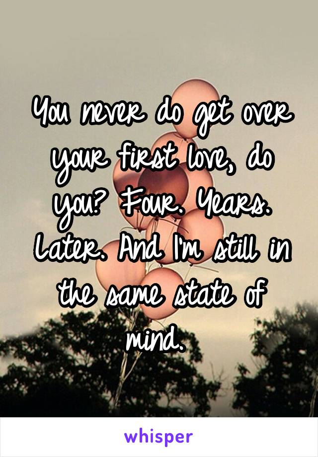 You never do get over your first love, do you? Four. Years. Later. And I'm still in the same state of mind. 