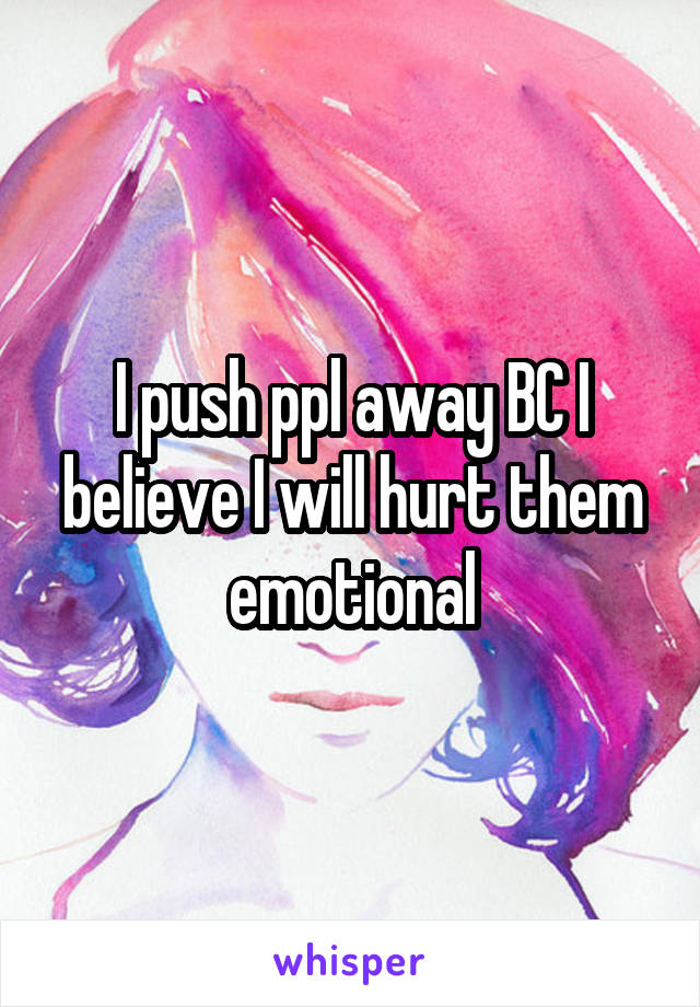 I push ppl away BC I believe I will hurt them emotional