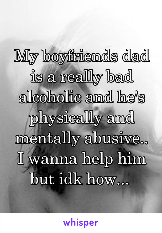 My boyfriends dad is a really bad alcoholic and he's physically and mentally abusive.. I wanna help him but idk how... 