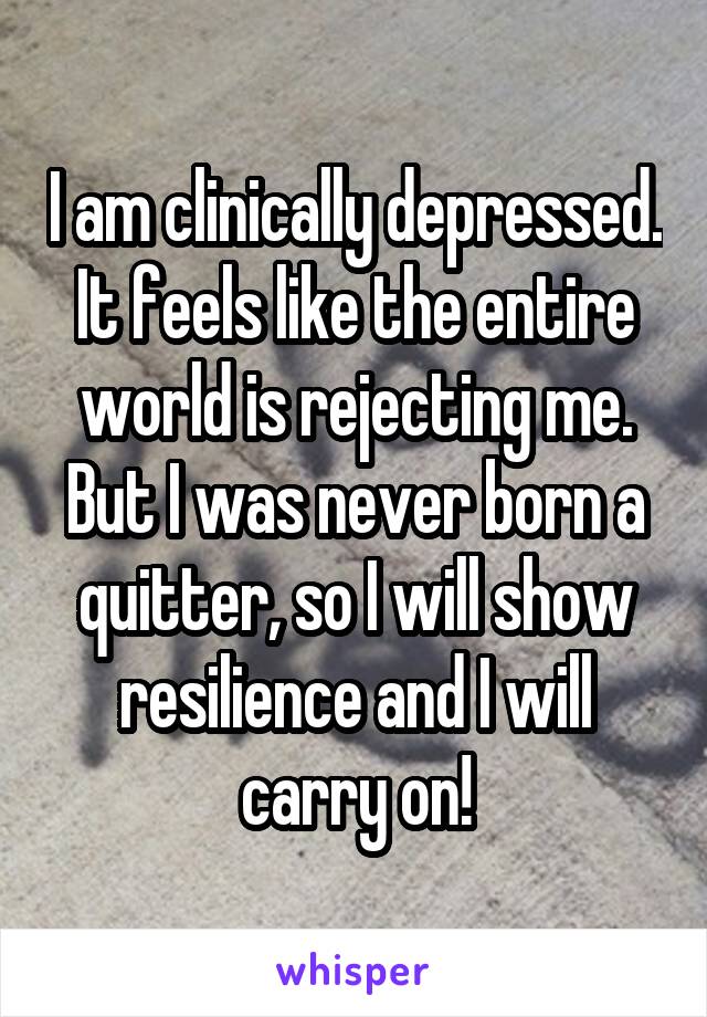 I am clinically depressed. It feels like the entire world is rejecting me. But I was never born a quitter, so I will show resilience and I will carry on!