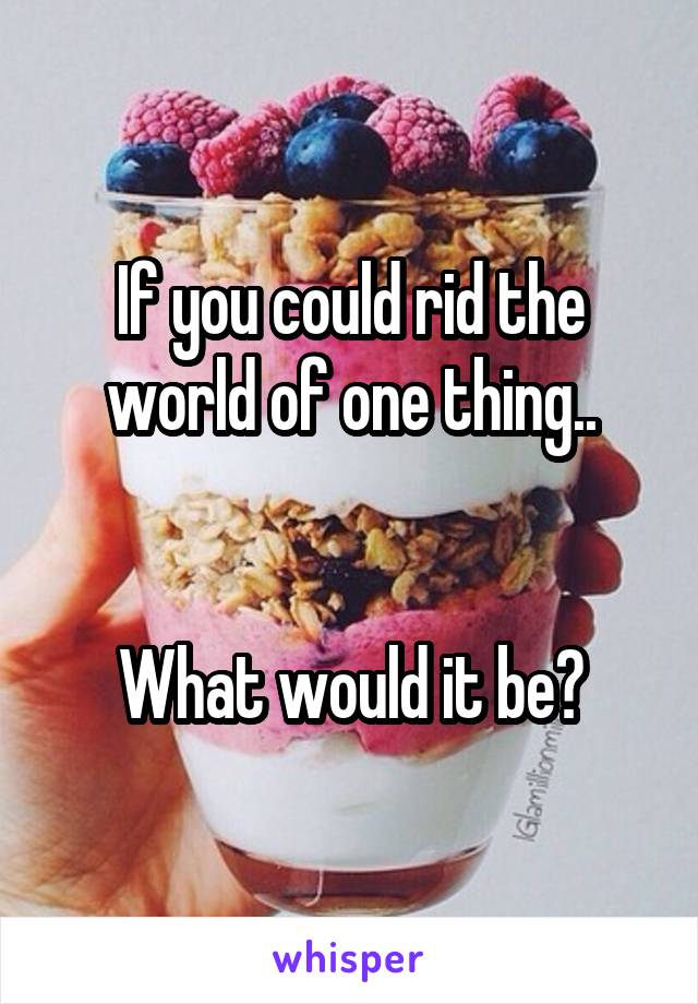 If you could rid the world of one thing..


What would it be?