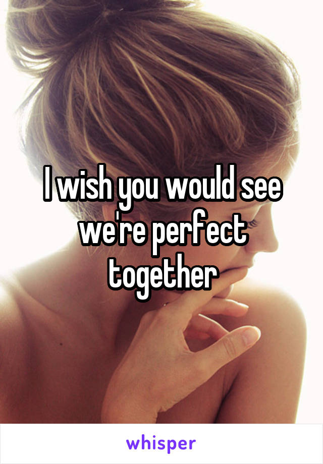 I wish you would see we're perfect together