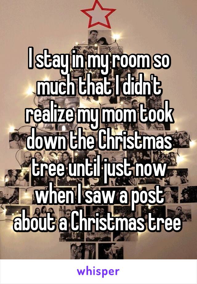 I stay in my room so much that I didn't realize my mom took down the Christmas tree until just now when I saw a post about a Christmas tree 